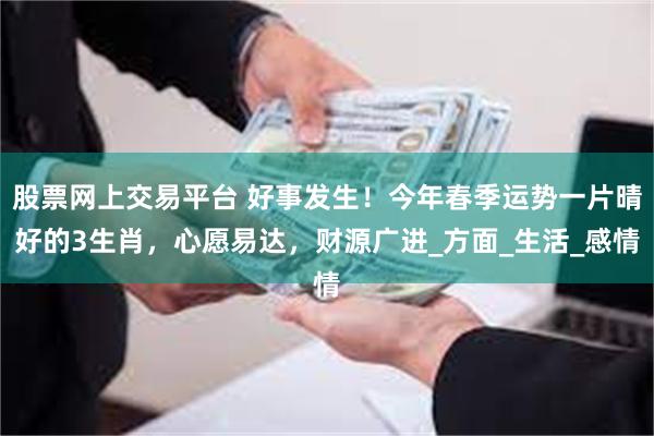 股票网上交易平台 好事发生！今年春季运势一片晴好的3生肖，心愿易达，财源广进_方面_生活_感情