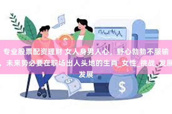专业股票配资理财 女人身男人心，野心勃勃不服输，未来势必要在职场出人头地的生肖_女性_挑战_发展