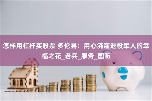 怎样用杠杆买股票 多伦县：用心浇灌退役军人的幸福之花_老兵_服务_国防