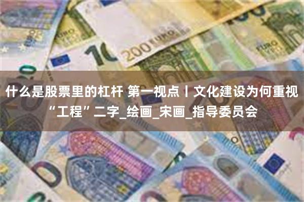 什么是股票里的杠杆 第一视点丨文化建设为何重视“工程”二字_绘画_宋画_指导委员会