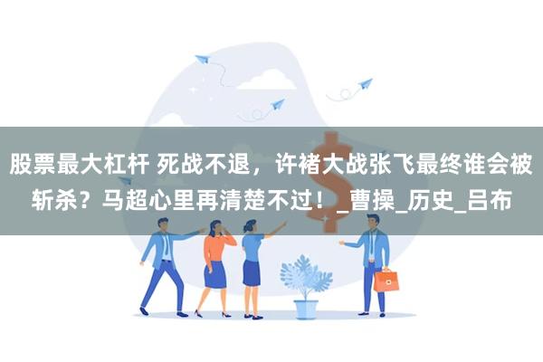股票最大杠杆 死战不退，许褚大战张飞最终谁会被斩杀？马超心里再清楚不过！_曹操_历史_吕布