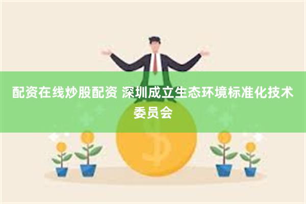 配资在线炒股配资 深圳成立生态环境标准化技术委员会