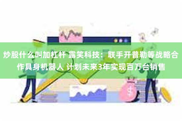 炒股什么叫加杠杆 露笑科技：联手开普勒等战略合作具身机器人 计划未来3年实现百万台销售